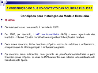 A CONSTRUÇÃO DO SUS NO CONTEXTO DAS POLÍTICAS PÚBLICAS 
Condições para Instalação do Modelo Brasileiro 
 O início 
 Corte histórico que nos remete à década de 1960: 
 Em 1963, por exemplo, o IAP dos industriários (IAPI), o mais organizado dos 
institutos, cobrava 3% dos trabalhadores e igual contribuição dos patrões. 
 Com estes recursos, tinha hospitais próprios, corpo de médicos e enfermeiros, 
equipamentos de última geração e ambulatórios gerais. 
 Os recursos eram suficientes para garantir as pensões/aposentadorias e para 
financiar casas próprias, as vilas do IAPI existentes nas cidades industrializadas do 
Brasil naquela época. 
 