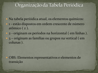  Na tabela periódica atual, os elementos químicos:
 1 - estão dispostos em ordem crescente de número
atômico ( z ).
 2 - originam os períodos na horizontal ( em linhas ).
 3 – originam as famílias ou grupos na vertical ( em
colunas ).
 OBS: Elementos representativos e elementos de
transição
 