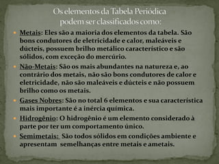  Metais: Eles são a maioria dos elementos da tabela. São
bons condutores de eletricidade e calor, maleáveis e
dúcteis, possuem brilho metálico característico e são
sólidos, com exceção do mercúrio.
 Não-Metais: São os mais abundantes na natureza e, ao
contrário dos metais, não são bons condutores de calor e
eletricidade, não são maleáveis e dúcteis e não possuem
brilho como os metais.
 Gases Nobres: São no total 6 elementos e sua característica
mais importante é a inércia química.
 Hidrogênio: O hidrogênio é um elemento considerado à
parte por ter um comportamento único.
 Semimetais: São todos sólidos em condições ambiente e
apresentam semelhanças entre metais e ametais.
 
