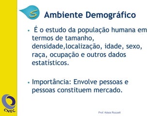 Ambiente Demográfico
•  É o estudo da população humana em
termos de tamanho,
densidade,localização, idade, sexo,
raça, ocupação e outros dados
estatísticos.
•  Importância: Envolve pessoas e
pessoas constituem mercado.
Prof. Késia Rozzett
 