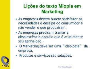 —  As empresas devem buscar satisfazer as
necessidades e desejos do consumidor e
não vender o que produziram.
—  As empresas precisam tramar a
obsolescência daquilo que é atualmente
seu ganha-pão.
—  O Marketing deve ser uma“ideologia” da
empresa.
—  Produtos e serviços são soluções.
Prof. Késia Rozzett
Lições do texto Miopia em
Marketing
 