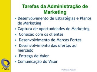 —  Desenvolvimento de Estratégias e Planos
de Marketing
—  Captura de oportunidades de Marketing
—  Conexão com os clientes
—  Desenvolvimento de Marcas Fortes
—  Desenvolvimento das ofertas ao
mercado
—  Entrega de Valor
—  Comunicação do Valor
Prof. Késia Rozzett
Tarefas da Administração de
Marketing
 