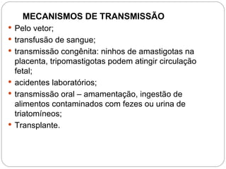 MECANISMOS DE TRANSMISSÃO
 Pelo vetor;
 transfusão de sangue;
 transmissão congênita: ninhos de amastigotas na
placenta, tripomastigotas podem atingir circulação
fetal;
 acidentes laboratórios;
 transmissão oral – amamentação, ingestão de
alimentos contaminados com fezes ou urina de
triatomíneos;
 Transplante.
A transmissão vetorial da Doença de Chagas se dá através das fezes dos triatomíneos,
também conhecidos como "barbeiros" ou chupões". Esses, ao picar os vertebrados, em
geral defecam após o repasto eliminando formas infectantes de trypomastigotas
metacíclicos presentes em suas fezes e que penetram pelo orifício da picada ou por
solução de continuidade deixada pelo ato de coçar.
 