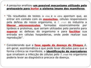  A pesquisa analisou um possível mecanismo utilizado pelo
protozoário para burlar o sistema imune dos mamíferos.
 “Os resultados de testes in vivo e in vitro apontam que, ao
entrar em contato com os monócitos, células responsáveis
pela defesa do nosso organismo, o T. cruzi os induziria a
liberar microvesículas, formadas essencialmente por
lipídeos e proteínas, que seriam utilizadas pelo parasito para
superar as defesas do organismo e para facilitar sua
entrada em células hospedeiras, onde pode realizar sua
reprodução”.
 Considerando que a fase aguda da doença de Chagas é,
em geral, assintomática e que pode levar décadas para que a
forma crônica se manifeste, a identificação de marcadores
que sinalizem a infecção de células pelo T. cruzi no organismo
poderia levar ao diagnóstico precoce da doença.
 