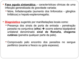  Fase aguda sintomática – características clínicas de uma
infecção generalizada de gravidade variada;
 febre, linfadenopatia (aumento dos linfonodos - gânglios
linfáticos) e hepato-esplenomegalia;
 Diagnóstico sugerido por manifestações locais como:
 Presença dos sinais de porta de entrada - penetração
parasita na conjuntiva (olho)  ocorre edema bipalpebral
unilateral denominado sinal de Romaña, chagoma
cutâneo (penetra qualquer parte da pele).
 Comprovado pelo encontro dos parasitos no sangue
periférico (exame a fresco ou gota espessa).
 