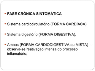  FASE CRÔNICA SINTOMÁTICA
 Sistema cardiocirculatório (FORMA CARDÍACA),
 Sistema digestório (FORMA DIGESTIVA),
 Ambos (FORMA CARDIODIGESTIVA ou MISTA) –
observa-se reativação intensa do processo
inflamatório;
 