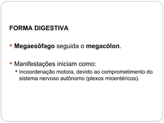 FORMA DIGESTIVA
 Megaesôfago seguida o megacólon.
 Manifestações iniciam como:
 incoordenação motora, devido ao comprometimento do
sistema nervoso autônomo (plexos mioentéricos).
 