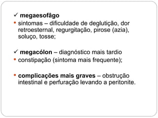  megaesofâgo
 sintomas – dificuldade de deglutição, dor
retroesternal, regurgitação, pirose (azia),
soluço, tosse;
 megacólon – diagnóstico mais tardio
 constipação (sintoma mais frequente);
 complicações mais graves – obstrução
intestinal e perfuração levando a peritonite.
 
