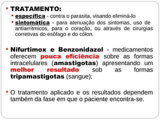  TRATAMENTO:
 específica - contra o parasita, visando eliminá-lo
 sintomática - para atenuação dos sintomas, uso de
antiarrítmicos, para o coração, ou através de cirurgias
corretivas do esôfago e do cólon.
 Nifurtimox e Benzonidazol - medicamentos
oferecem pouca eficiência sobre as formas
intracelulares (amastigotas) apresentando um
melhor resultado sob as formas
tripamastigotas (sangue);
 O tratamento aplicado e os resultados dependem
também da fase em que o paciente encontra-se.
 