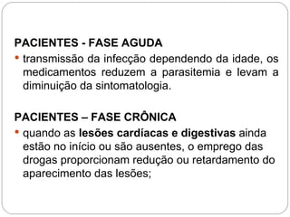 PACIENTES - FASE AGUDA
 transmissão da infecção dependendo da idade, os
medicamentos reduzem a parasitemia e levam a
diminuição da sintomatologia.
PACIENTES – FASE CRÔNICA
 quando as lesões cardíacas e digestivas ainda
estão no início ou são ausentes, o emprego das
drogas proporcionam redução ou retardamento do
aparecimento das lesões;
 