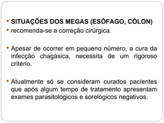  SITUAÇÕES DOS MEGAS (ESÔFAGO, CÓLON)
 recomenda-se a correção cirúrgica.
 Apesar de ocorrer em pequeno número, a cura da
infecção chagásica, necessita de um rigoroso
critério.
 Atualmente só se consideram curados pacientes
que após algum tempo de tratamento apresentam
exames parasitológicos e sorológicos negativos.
 
