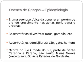 Doença de Chagas – Epidemiologia
 É uma zoonose típica da zona rural, porém de
grande crescimento nas zonas periurbana e
urbanas.
 Reservatórios silvestres: tatus, gambás, etc
 Reservatórios domiciliares: cão, gato, homem
 Ocorre no Rio Grande do Sul, parte de Santa
Catarina e Paraná, São Paulo, Minas Gerais
(exceto sul), Goiás e Estados do Nordeste.
 