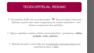  Os epitélios NÃO são vascularizados Sua nutrição é feita por
difusão a partir dos vasos sanguíneos do tecido conjuntivo - isso
limita a espessura dos epitélios.
 Alguns epitélios contém células neuroepiteliais - permitem o olfato,
audição, visão, paladar...
 Epitélio da pele é enervado por terminações nervosas livres que
contribuem para o tato.
TECIDO EPITELIAL: RESUMO
 