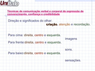  Direção e significados do olhar:  criação ,  atenção  e  recordação . Para cima:  direita ,  centro  e  esquerda . imagens Para frente: direita ,  centro  e  esquerda . sons. Para baixo: direita ,  centro  e  esquerda . sensações. Técnicas de comunicação verbal e corporal de expressão de convencimento, confiança e credibilidade 
