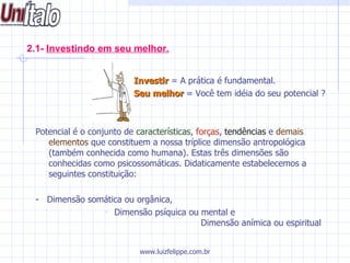 2.1-  Investindo em seu melhor.   Investir  = A prática é fundamental.    Seu melhor  = Você tem idéia do seu potencial ? Potencial é o conjunto de  características ,  forças ,  tendências  e  demais elementos  que constituem a nossa tríplice dimensão antropológica (também conhecida como humana). Estas três dimensões são conhecidas como psicossomáticas. Didaticamente estabelecemos a seguintes constituição: -  Dimensão somática ou orgânica, Dimensão psíquica ou mental e   Dimensão anímica ou espiritual www.luizfelippe.com.br 