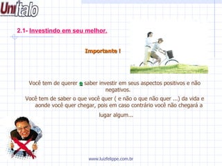 2.1-  Investindo em seu melhor.   Importante !     Você tem de querer  e  saber investir em seus aspectos positivos e não negativos.  Você tem de saber o que você quer ( e não o que não quer ...) da vida e aonde você quer chegar, pois em caso contrário você não chegará a lugar algum...   www.luizfelippe.com.br 