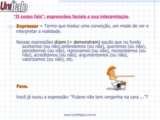 “ O corpo fala”: expressões faciais e sua interpretação . Expressar  = Termo que traduz uma convicção, um modo de ver e  interpretar a realidade.  Nossas expressões  dizem (= demonstram)  aquilo que no fundo aceitamos (ou não),entendemos (ou não), queremos (ou não), percebemos (ou não), reprovamos (ou não), necessitamos (ou não), acreditamos (ou não), argumentamos (ou não), valorizamos (ou não), etc.  Face. Você já ouviu a expressão: “Fulano não tem vergonha na cara ...”? www.luizfelippe.com.br 