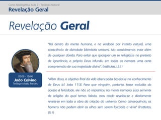Curso Apologética: Aula 2 - Teologia Natural
Revelação Geral
Revelação Geral
(1509 - 1564)
João Calvino
Teólogo cristão francês.
“Há dentro da mente humana, e na verdade por instinto natural, uma
consciência de divindade [divinitatis sensum]. Isto consideramos estar além
de qualquer dúvida. Para evitar que qualquer um se refugiasse no pretexto
de ignorância, o próprio Deus infundiu em todos os homens uma certa
compreensão de sua majestade divina”. (Institutas, I.3.1)
“Além disso, o objetivo final da vida abençoada baseia-se no conhecimento
de Deus [cf. João 17:3]. Para que ninguém, portanto, fosse excluído do
acesso à felicidade, ele não só implantou na mente humana essa semente
de religião da qual temos falado, mas ainda revelou-se e diariamente
revela-se em toda a obra da criação do universo. Como consequência, os
homens não podem abrir os olhos sem serem forçados a vê-lo” (Institutas,
I.5.1)
 