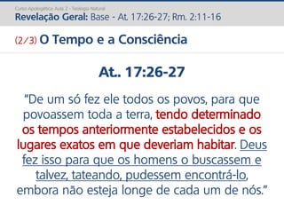 Curso Apologética: Aula 2 - Teologia Natural
Revelação Geral: Base - At. 17:26-27; Rm. 2:11-16
At.. 17:26-27
“De um só fez ele todos os povos, para que
povoassem toda a terra, tendo determinado
os tempos anteriormente estabelecidos e os
lugares exatos em que deveriam habitar. Deus
fez isso para que os homens o buscassem e
talvez, tateando, pudessem encontrá-lo,
embora não esteja longe de cada um de nós.”
(2/3) O Tempo e a Consciência
 