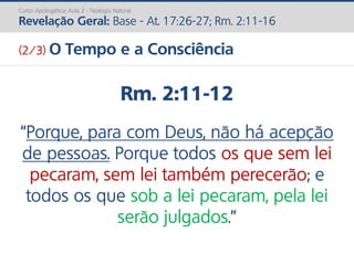 Rm. 2:11-12
“Porque, para com Deus, não há acepção
de pessoas. Porque todos os que sem lei
pecaram, sem lei também perecerão; e
todos os que sob a lei pecaram, pela lei
serão julgados.”
Curso Apologética: Aula 2 - Teologia Natural
Revelação Geral: Base - At. 17:26-27; Rm. 2:11-16
(2/3) O Tempo e a Consciência
 