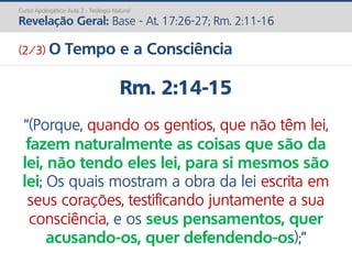 Rm. 2:14-15
“(Porque, quando os gentios, que não têm lei,
fazem naturalmente as coisas que são da
lei, não tendo eles lei, para si mesmos são
lei; Os quais mostram a obra da lei escrita em
seus corações, testificando juntamente a sua
consciência, e os seus pensamentos, quer
acusando-os, quer defendendo-os);”
Curso Apologética: Aula 2 - Teologia Natural
Revelação Geral: Base - At. 17:26-27; Rm. 2:11-16
(2/3) O Tempo e a Consciência
 