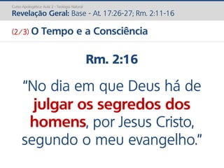 Rm. 2:16
“No dia em que Deus há de
julgar os segredos dos
homens, por Jesus Cristo,
segundo o meu evangelho.”
Curso Apologética: Aula 2 - Teologia Natural
Revelação Geral: Base - At. 17:26-27; Rm. 2:11-16
(2/3) O Tempo e a Consciência
 