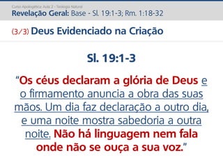 Sl. 19:1-3
“Os céus declaram a glória de Deus e
o firmamento anuncia a obra das suas
mãos. Um dia faz declaração a outro dia,
e uma noite mostra sabedoria a outra
noite. Não há linguagem nem fala
onde não se ouça a sua voz.”
Curso Apologética: Aula 2 - Teologia Natural
Revelação Geral: Base - Sl. 19:1-3; Rm. 1:18-32
(3/3) Deus Evidenciado na Criação
 