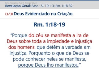 Rm. 1:18-19
“Porque do céu se manifesta a ira de
Deus sobre toda a impiedade e injustiça
dos homens, que detêm a verdade em
injustiça. Porquanto o que de Deus se
pode conhecer neles se manifesta,
porque Deus lho manifestou.”
Curso Apologética: Aula 2 - Teologia Natural
Revelação Geral: Base - Sl. 19:1-3; Rm. 1:18-32
(3/3) Deus Evidenciado na Criação
 