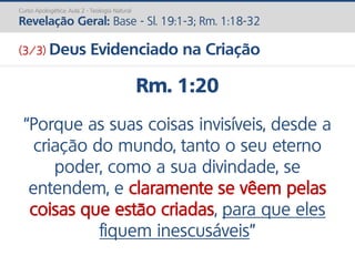 Rm. 1:20
“Porque as suas coisas invisíveis, desde a
criação do mundo, tanto o seu eterno
poder, como a sua divindade, se
entendem, e claramente se vêem pelas
coisas que estão criadas, para que eles
fiquem inescusáveis”
Curso Apologética: Aula 2 - Teologia Natural
Revelação Geral: Base - Sl. 19:1-3; Rm. 1:18-32
(3/3) Deus Evidenciado na Criação
 
