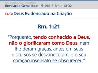 Rm. 1:21
“Porquanto, tendo conhecido a Deus,
não o glorificaram como Deus, nem
lhe deram graças, antes em seus
discursos se desvaneceram, e o seu
coração insensato se obscureceu.”
Curso Apologética: Aula 2 - Teologia Natural
Revelação Geral: Base - Sl. 19:1-3; Rm. 1:18-32
(3/3) Deus Evidenciado na Criação
 