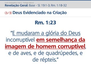 Rm. 1:23
“E mudaram a glória do Deus
incorruptível em semelhança da
imagem de homem corruptível,
e de aves, e de quadrúpedes, e
de répteis.”
Curso Apologética: Aula 2 - Teologia Natural
Revelação Geral: Base - Sl. 19:1-3; Rm. 1:18-32
(3/3) Deus Evidenciado na Criação
 