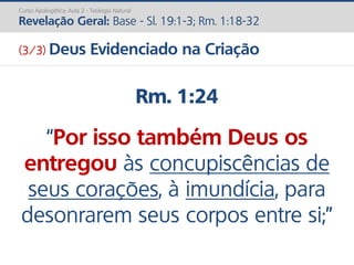 Rm. 1:24
“Por isso também Deus os
entregou às concupiscências de
seus corações, à imundícia, para
desonrarem seus corpos entre si;”
Curso Apologética: Aula 2 - Teologia Natural
Revelação Geral: Base - Sl. 19:1-3; Rm. 1:18-32
(3/3) Deus Evidenciado na Criação
 