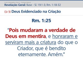 Rm. 1:25
“Pois mudaram a verdade de
Deus em mentira, e honraram e
serviram mais a criatura do que o
Criador, que é bendito
eternamente. Amém.”
Curso Apologética: Aula 2 - Teologia Natural
Revelação Geral: Base - Sl. 19:1-3; Rm. 1:18-32
(3/3) Deus Evidenciado na Criação
 