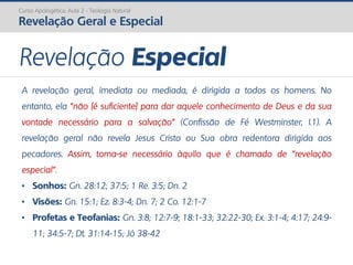Curso Apologética: Aula 2 - Teologia Natural
Revelação Geral e Especial
Revelação Especial
A revelação geral, imediata ou mediada, é dirigida a todos os homens. No
entanto, ela “não [é suficiente] para dar aquele conhecimento de Deus e da sua
vontade necessário para a salvação” (Confissão de Fé Westminster, I.1). A
revelação geral não revela Jesus Cristo ou Sua obra redentora dirigida aos
pecadores. Assim, torna-se necessário àquilo que é chamado de “revelação
especial”.
• Sonhos: Gn. 28:12; 37:5; 1 Re. 3:5; Dn. 2
• Visões: Gn. 15:1; Ez. 8:3-4; Dn. 7; 2 Co. 12:1-7
• Profetas e Teofanias: Gn. 3:8; 12:7-9; 18:1-33; 32:22-30; Ex. 3:1-4; 4:17; 24:9-
11; 34:5-7; Dt. 31:14-15; Jó 38-42
 