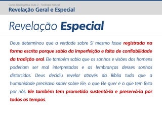 Curso Apologética: Aula 2 - Teologia Natural
Revelação Geral e Especial
Revelação Especial
Deus determinou que a verdade sobre Si mesmo fosse registrada na
forma escrita porque sabia da imperfeição e falta de confiabilidade
da tradição oral. Ele também sabia que os sonhos e visões dos homens
poderiam ser mal interpretados e as lembranças desses sonhos
distorcidas. Deus decidiu revelar através da Bíblia tudo que a
humanidade precisava saber sobre Ele, o que Ele quer e o que tem feito
por nós. Ele também tem prometido sustentá-la e preservá-la por
todos os tempos.
 
