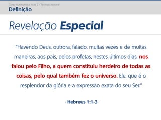 Curso Apologética: Aula 2 - Teologia Natural
Definição
“Havendo Deus, outrora, falado, muitas vezes e de muitas
maneiras, aos pais, pelos profetas, nestes últimos dias, nos
falou pelo Filho, a quem constituiu herdeiro de todas as
coisas, pelo qual também fez o universo. Ele, que é o
resplendor da glória e a expressão exata do seu Ser.”
- Hebreus 1:1-3
Revelação Especial
 