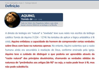 Curso Apologética: Aula 2 - Teologia Natural
Definição
A divisão da teologia em "natural" e "revelada" teve suas raízes nos escritos do teólogo
católico Tomás de Aquino (1224 - 1274). Na tentativa de aplicar a lógica aristotélica à fé
cristã, Aquino enfatizou a capacidade do homem de compreender certas verdades
sobre Deus com base na natureza apenas. No entanto, Aquino sustentou que a razão
humana ainda era secundária à revelação de Deus, conforme ensinado pela igreja.
Aquino teve o cuidado de distinguir o que poderia ser aprendido através da
"razão natural" dos princípios doutrinários, chamando as verdades obtidas da
natureza de "preâmbulos aos artigos [de fé]" ou seja, a razão pode levar à fé, mas
não pode substituí-la.
Frade da Ordem dos Pregadores, italiano cujas obras
tiveram enorme influência na teologia e na filosofia
AQUINO,
Tomás de (1225 - 1274)
 