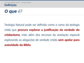 Curso Apologética: Aula 2 - Teologia Natural
Definição
Teologia Natural pode ser definida como o ramo da teologia
cristã que procura explorar a justificação da verdade do
cristianismo, indo além dos recursos da revelação especial
explorando as alegações de verdade cristãs sem apelar para
autoridade da Bíblia.
O que é?
 