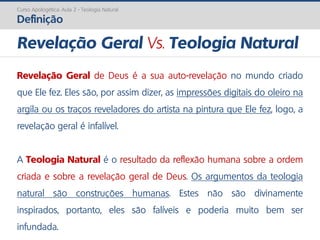 Curso Apologética: Aula 2 - Teologia Natural
Definição
Revelação Geral de Deus é a sua auto-revelação no mundo criado
que Ele fez. Eles são, por assim dizer, as impressões digitais do oleiro na
argila ou os traços reveladores do artista na pintura que Ele fez, logo, a
revelação geral é infalível.
A Teologia Natural é o resultado da reflexão humana sobre a ordem
criada e sobre a revelação geral de Deus. Os argumentos da teologia
natural são construções humanas. Estes não são divinamente
inspirados, portanto, eles são falíveis e poderia muito bem ser
infundada.
Revelação Geral Vs. Teologia Natural
 