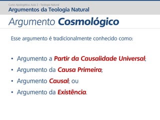 Curso Apologética: Aula 2 - Teologia Natural
Argumentos da Teologia Natural
Esse argumento é tradicionalmente conhecido como:
• Argumento a Partir da Causalidade Universal;
• Argumento da Causa Primeira;
• Argumento Causal; ou
• Argumento da Existência.
Argumento Cosmológico
 