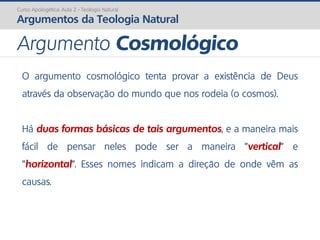 Curso Apologética: Aula 2 - Teologia Natural
Argumentos da Teologia Natural
O argumento cosmológico tenta provar a existência de Deus
através da observação do mundo que nos rodeia (o cosmos).
Há duas formas básicas de tais argumentos, e a maneira mais
fácil de pensar neles pode ser a maneira "vertical" e
"horizontal". Esses nomes indicam a direção de onde vêm as
causas.
Argumento Cosmológico
 
