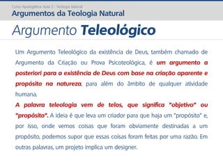 Curso Apologética: Aula 2 - Teologia Natural
Argumentos da Teologia Natural
Um Argumento Teleológico da existência de Deus, também chamado de
Argumento da Criação ou Prova Psicoteológica, é um argumento a
posteriori para a existência de Deus com base na criação aparente e
propósito na natureza, para além do âmbito de qualquer atividade
humana.
A palavra teleologia vem de telos, que significa "objetivo" ou
"propósito". A ideia é que leva um criador para que haja um "propósito" e,
por isso, onde vemos coisas que foram obviamente destinadas a um
propósito, podemos supor que essas coisas foram feitas por uma razão. Em
outras palavras, um projeto implica um designer.
Argumento Teleológico
 