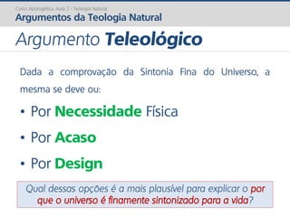 Dada a comprovação da Sintonia Fina do Universo, a
mesma se deve ou:
• Por Necessidade Física
• Por Acaso
• Por Design
Qual dessas opções é a mais plausível para explicar o por
que o universo é finamente sintonizado para a vida?
Curso Apologética: Aula 2 - Teologia Natural
Argumentos da Teologia Natural
Argumento Teleológico
 