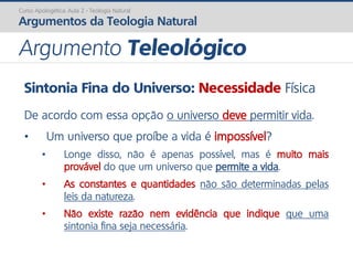 Sintonia Fina do Universo: Necessidade Física
De acordo com essa opção o universo deve permitir vida.
• Um universo que proíbe a vida é impossível?
• Longe disso, não é apenas possível, mas é muito mais
provável do que um universo que permite a vida.
• As constantes e quantidades não são determinadas pelas
leis da natureza.
• Não existe razão nem evidência que indique que uma
sintonia fina seja necessária.
Curso Apologética: Aula 2 - Teologia Natural
Argumentos da Teologia Natural
Argumento Teleológico
 