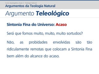 Sintonia Fina do Universo: Acaso
Será que fomos muito, muito, muito sortudos?
Não, as probidades envolvidas são tão
ridiculamente remotas que colocam a Sintonia Fina
bem além do alcance do acaso.
Curso Apologética: Aula 2 - Teologia Natural
Argumentos da Teologia Natural
Argumento Teleológico
 