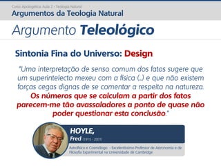 Sintonia Fina do Universo: Design
“Uma interpretação de senso comum dos fatos sugere que
um superintelecto mexeu com a física (...) e que não existem
forças cegas dignas de se comentar a respeito na natureza.
Os números que se calculam a partir dos fatos
parecem-me tão avassaladores a ponto de quase não
poder questionar esta conclusão.”
Curso Apologética: Aula 2 - Teologia Natural
Argumentos da Teologia Natural
Argumento Teleológico
Astrofísico e Cosmólogo - Excelentíssimo Professor de Astronomia e de
Filosofia Experimental na Universidade de Cambridge
HOYLE,
Fred (1915 - 2001)
 