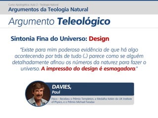 Sintonia Fina do Universo: Design
“Existe para mim poderosa evidência de que há algo
acontecendo por trás de tudo (...) parece como se alguém
detalhadamente afinou os números da naturez para fazer o
universo. A impressão do design é esmagadora.”
Curso Apologética: Aula 2 - Teologia Natural
Argumentos da Teologia Natural
Argumento Teleológico
Físico - Recebeu o Prêmio Templeton, a Medalha Kelvin do UK Institute
of Physics, e o Prêmio Michael Faradav
DAVIES,
Paul
 
