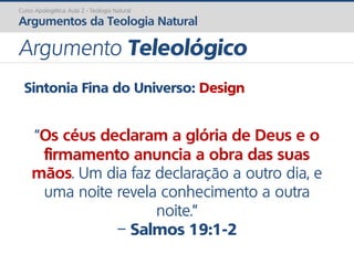 Sintonia Fina do Universo: Design
“Os céus declaram a glória de Deus e o
firmamento anuncia a obra das suas
mãos. Um dia faz declaração a outro dia, e
uma noite revela conhecimento a outra
noite.”
– Salmos 19:1-2
Curso Apologética: Aula 2 - Teologia Natural
Argumentos da Teologia Natural
Argumento Teleológico
 
