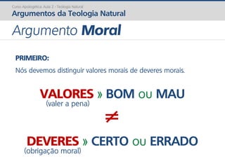 Curso Apologética: Aula 2 - Teologia Natural
Argumentos da Teologia Natural
Argumento Moral
PRIMEIRO:
Nós devemos distinguir valores morais de deveres morais.
VALORES » BOM ou MAU
(valer a pena)
≠
DEVERES » CERTO ou ERRADO
(obrigação moral)
 