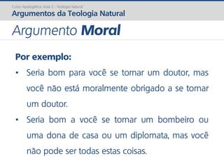 Por exemplo:
• Seria bom para você se tornar um doutor, mas
você não está moralmente obrigado a se tornar
um doutor.
• Seria bom a você se tornar um bombeiro ou
uma dona de casa ou um diplomata, mas você
não pode ser todas estas coisas.
Curso Apologética: Aula 2 - Teologia Natural
Argumentos da Teologia Natural
Argumento Moral
 